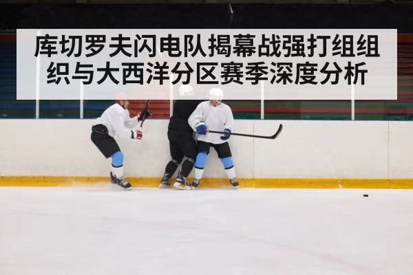 库切罗夫闪电队揭幕战强打组组织与大西洋分区赛季深度分析
